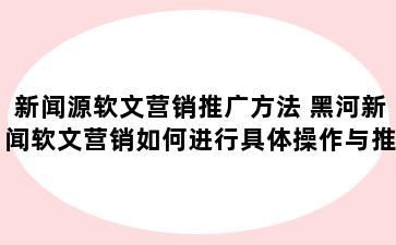 新闻源软文营销推广方法 黑河新闻软文营销如何进行具体操作与推广